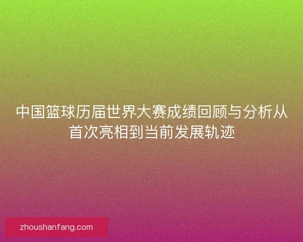 中国篮球历届世界大赛成绩回顾与分析从首次亮相到当前发展轨迹