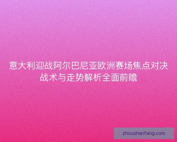 意大利迎战阿尔巴尼亚欧洲赛场焦点对决战术与走势解析全面前瞻