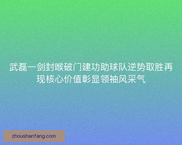 武磊一剑封喉破门建功助球队逆势取胜再现核心价值彰显领袖风采气