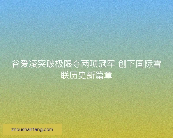 谷爱凌突破极限夺两项冠军 创下国际雪联历史新篇章