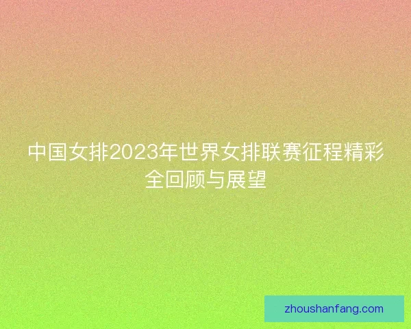 中国女排2023年世界女排联赛征程精彩全回顾与展望